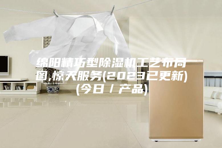 綿陽精巧型除濕機工藝布局圖,驚天服務(2023已更新)(今日／產品)