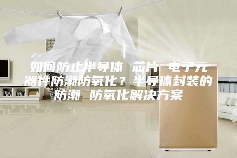 如何防止半導(dǎo)體 芯片 電子元器件防潮防氧化？半導(dǎo)體封裝的防潮 防氧化解決方案