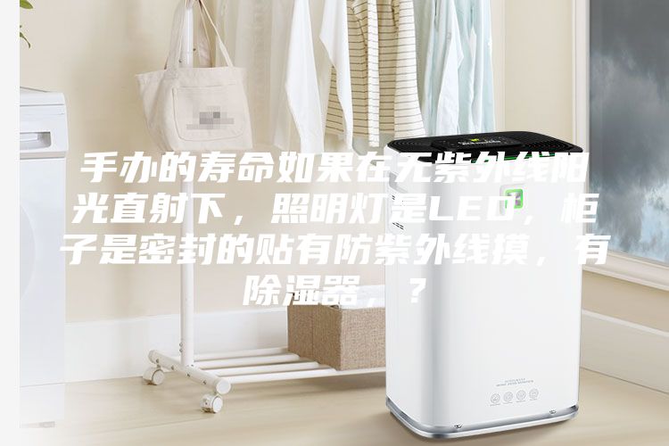 手辦的壽命如果在無紫外線陽光直射下，照明燈是LED，柜子是密封的貼有防紫外線摸，有除濕器，？
