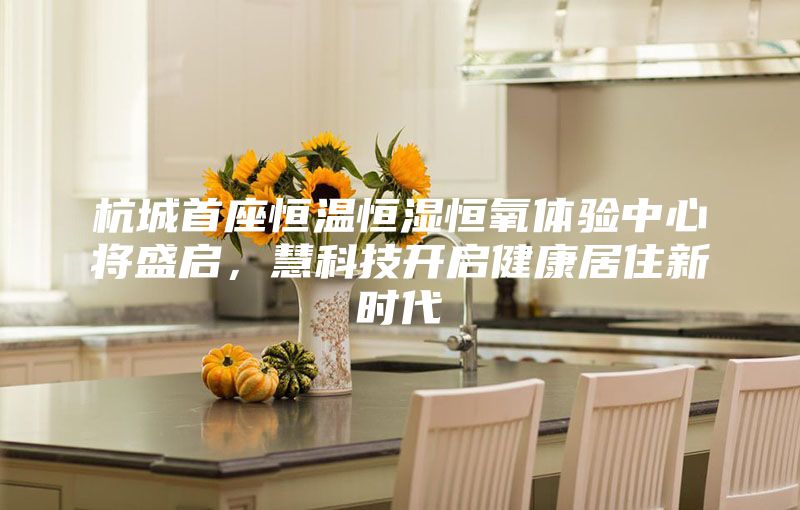 杭城首座恒溫恒濕恒氧體驗中心將盛啟，慧科技開啟健康居住新時代