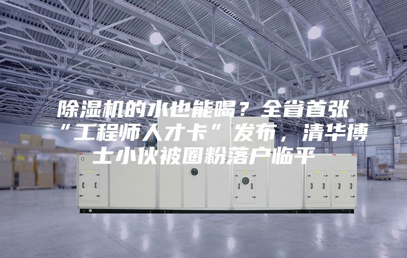 除濕機的水也能喝？全省首張“工程師人才卡”發布，清華博士小伙被圈粉落戶臨平